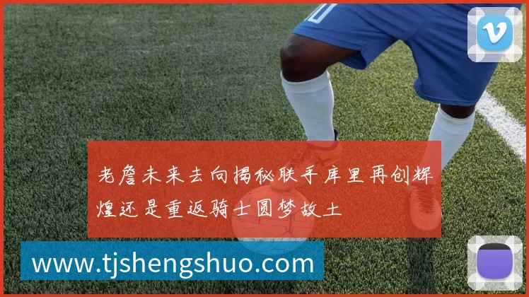 老詹未来去向揭秘联手库里再创辉煌还是重返骑士圆梦故土