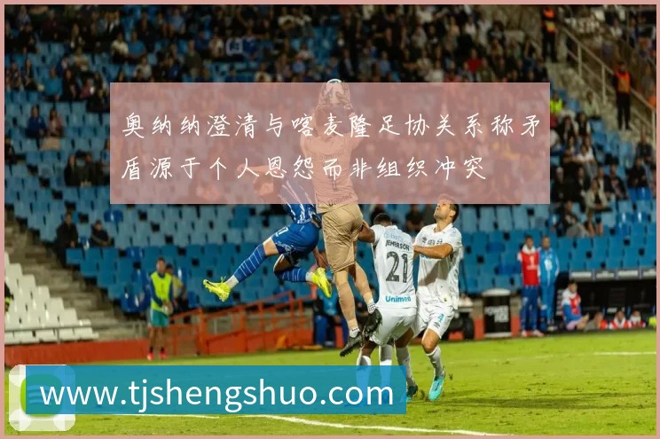 奥纳纳澄清与喀麦隆足协关系称矛盾源于个人恩怨而非组织冲突
